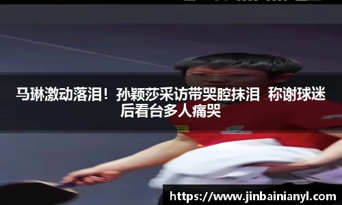 马琳激动落泪！孙颖莎采访带哭腔抹泪  称谢球迷后看台多人痛哭